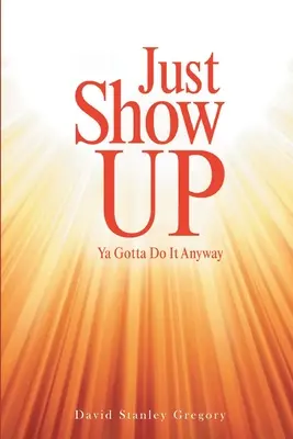 Just Show Up: Ya Gotta Do It Anyway