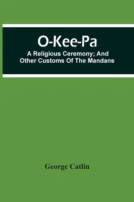 O-Kee-Pa; náboženský obrad; a iné zvyky Mandanov - O-Kee-Pa; A Religious Ceremony; And Other Customs Of The Mandans