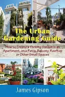 Sprievodca mestským záhradkárstvom: Ako vytvoriť prosperujúcu záhradu v byte, na terase, balkóne, streche alebo na iných malých plochách - The Urban Gardening Guide: How to Create a Thriving Garden in an Apartment, on a Patio, Balcony, Rooftop or Other Small Spaces