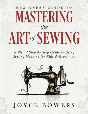 Príručka pre začiatočníkov na zvládnutie umenia šitia: Vizuálny sprievodca krok za krokom na používanie šijacieho stroja pre deti a dospelých - Beginners Guide to Mastering the Art of Sewing: A Visual Step by Step Guide to Using Sewing Machine for Kids & Grownups