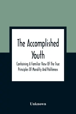 The Accomplished Youth: Obsahujúci známy pohľad na pravé zásady morálky a zdvorilosti - The Accomplished Youth: Containing A Familiar View Of The True Principles Of Morality And Politeness