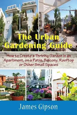 Sprievodca mestským záhradkárstvom: Ako si vytvoriť prosperujúcu záhradu v byte, na terase, balkóne, streche alebo iných malých priestoroch - The Urban Gardening Guide: How to Create a Thriving Garden in an Apartment, on a Patio, Balcony, Rooftop or Other Small Spaces