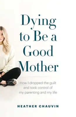 Umrieť, aby ste boli dobrou matkou: Ako som sa zbavila pocitu viny a prevzala kontrolu nad svojím rodičovstvom a životom - Dying To Be A Good Mother: How I Dropped the Guilt and Took Control of My Parenting and My Life