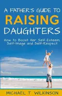 Sprievodca otca pri výchove dcér: Ako zvýšiť jej sebavedomie, sebaúctu a sebaúctu - A Father's Guide to Raising Daughters: How to Boost Her Self-Esteem, Self-Image and Self-Respect