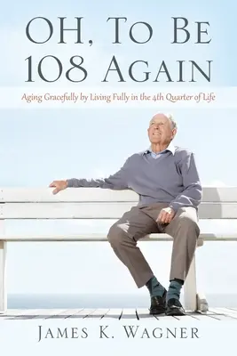 OH, To Be 108 Again: 108: Starnutie s pôvabom prostredníctvom plnohodnotného života vo štvrtej štvrtine života - OH, To Be 108 Again: Aging Gracefully by Living Fully in the 4th Quarter of Life