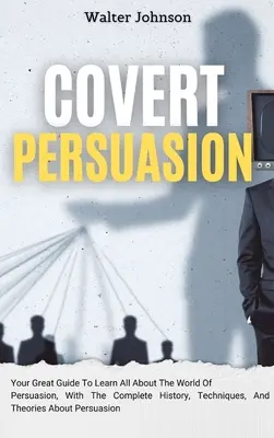 Tajné presviedčanie: V knihe: Váš skvelý sprievodca, ako sa dozvedieť všetko o svete presviedčania, s kompletnou históriou, technikami a teóriami o - Covert Persuasion: Your Great Guide To Learn All About The World Of Persuasion, With The Complete History, Techniques, And Theories About