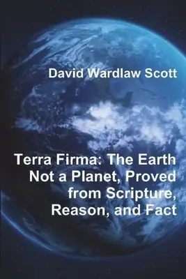 Terra Firma: Zem nie je planéta, dokázané na základe Písma, rozumu a faktov - Terra Firma: The Earth Not a Planet, Proved from Scripture, Reason, and Fact