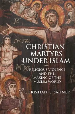 Kresťanskí mučeníci pod vplyvom islamu: Náboženské násilie a formovanie moslimského sveta - Christian Martyrs Under Islam: Religious Violence and the Making of the Muslim World