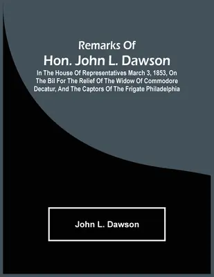 Poznámky ctihodného Johna L. Dawsona: v Snemovni reprezentantov 3. marca 1853 o bilancii na pomoc vdove po komodorovi Decaturovi a o ka - Remarks Of Hon. John L. Dawson: In The House Of Representatives March 3, 1853, On The Bil For The Relief Of The Widow Of Commodore Decatur, And The Ca