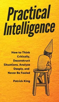 Praktická inteligencia: Ako kriticky myslieť, dekonštruovať situácie, hlboko analyzovať a nikdy sa nenechať oklamať. - Practical Intelligence: How to Think Critically, Deconstruct Situations, Analyze Deeply, and Never Be Fooled