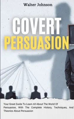 Skryté presviedčanie: Vyznanie: váš skvelý sprievodca, ako sa dozvedieť všetko o svete presviedčania, s kompletnou históriou, technikami a teóriami o - Covert Persuasion: Your Great Guide To Learn All About The World Of Persuasion, With The Complete History, Techniques, And Theories About