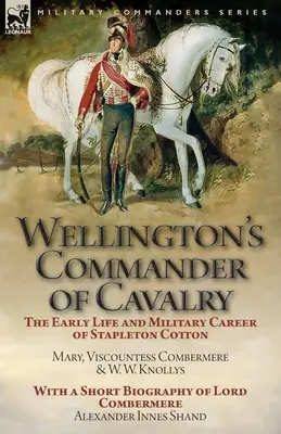 Wellington's Commander of Cavalry: The Early Life and Military Career of Stapleton Cotton by The Right Hon. Mary, Viscountess Combermere and W.W. Kno - Wellington's Commander of Cavalry: the Early Life and Military Career of Stapleton Cotton, by The Right Hon. Mary, Viscountess Combermere and W.W. Kno