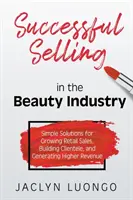 Úspešný predaj v kozmetickom priemysle: Jednoduché riešenia pre rast maloobchodného predaja, budovanie klientely a dosahovanie vyšších príjmov - Successful Selling in the Beauty Industry: Simple Solutions for Growing Retail Sales, Building Clientele, and Generating Higher Revenue