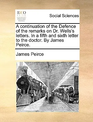 Pokračovanie obhajoby poznámok k listom doktora Wellsa. v piatom a šiestom liste doktorovi. od Jamesa Peircea. - A Continuation of the Defence of the Remarks on Dr. Wells's Letters. in a Fifth and Sixth Letter to the Doctor. by James Peirce.
