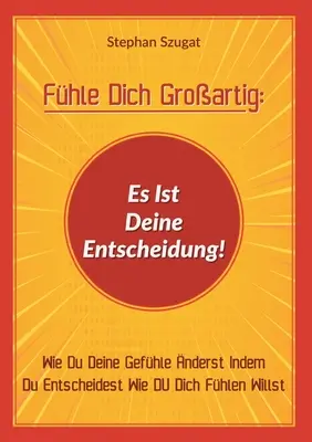 Fhle Dich Groartig: Es Ist Deine Entscheidung! Wie Du Deine Gefhle nderst Indem Du Entscheidest Wie DU Dich Fhlen Willst - Fhle Dich Groartig: Es Ist Deine Entscheidung!: Wie Du Deine Gefhle nderst Indem Du Entscheidest Wie DU Dich Fhlen Willst