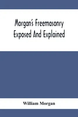 Morgan's Freemasonry Exposed And Explained; Showing the Origin, History And Nature of Masonry, Its Effects On the Government, and the Christian Religi - Morgan'S Freemasonry Exposed And Explained; Showing The Origin, History And Nature Of Masonry, Its Effects On The Government, And The Christian Religi