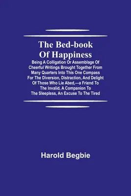 Bed-Book of Happiness; Being a colligation or assemblage of cheerful writings brought together from many quarters into this one compass for the di - The Bed-Book of Happiness; Being a colligation or assemblage of cheerful writings brought together from many quarters into this one compass for the di