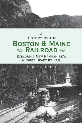 História železnice Boston a Maine: Prehliadka drsného srdca New Hampshire po železnici - A History of the Boston and Maine Railroad: Exploring New Hampshire's Rugged Heart by Rail