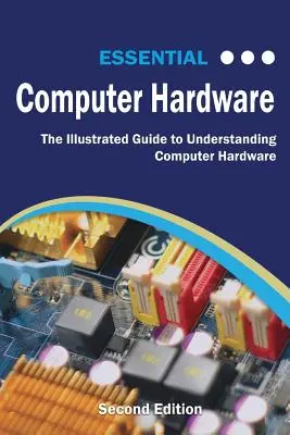 Základný počítačový hardvér: druhé vydanie: Ilustrovaná príručka na pochopenie počítačového hardvéru - Essential Computer Hardware Second Edition: The Illustrated Guide to Understanding Computer Hardware
