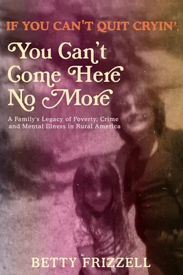 If You Can't Quit Cryin', You Can't Come Here No More: A Family's Legacy of Poverty, Crime and Mental Illness in Rural America: A Family's Legacy of Poverty, Crime and Mental Illness in Rural America - If You Can't Quit Cryin', You Can't Come Here No More: A Family's Legacy of Poverty, Crime and Mental Illness in Rural America