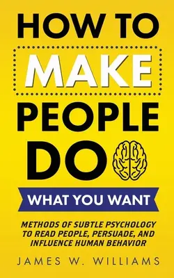 Ako prinútiť ľudí robiť to, čo chcete: Metódy jemnej psychológie na čítanie ľudí, presviedčanie a ovplyvňovanie ľudského správania - How to Make People Do What You Want: Methods of Subtle Psychology to Read People, Persuade, and Influence Human Behavior