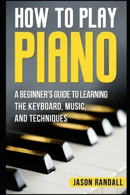 Ako hrať na klavír: Príručka pre začiatočníkov, ako sa naučiť hrať na klávesoch, počúvať noty a ovládať techniky - How to Play Piano: A Beginner's Guide to Learning the Keyboard, Music, and Techniques