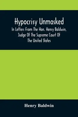 Hypocrisy Unmasked; In Letters From The Hon. Henry Baldwin, Judge Of the Supreme Court Of the United States, To Stephen Simpson, Esq., Editor of the P - Hypocrisy Unmasked; In Letters From The Hon. Henry Baldwin, Judge Of The Supreme Court Of The United States, To Stephen Simpson, Esq., Editor Of The P