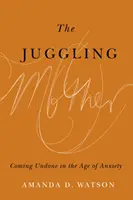 Žonglujúca matka: Mamička, ktorá žije s matkou: Coming Undone in the Age of Anxiety (Rozuzlenie vo veku úzkosti) - The Juggling Mother: Coming Undone in the Age of Anxiety