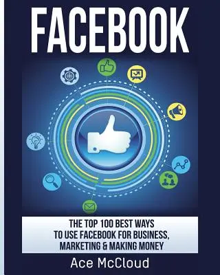 Facebook: 100 najlepších spôsobov, ako používať Facebook na podnikanie, marketing a zarábanie peňazí - Facebook: The Top 100 Best Ways To Use Facebook For Business, Marketing, & Making Money