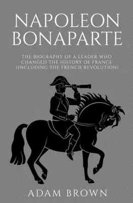 Napoleon Bonaparte: Životopis vodcu, ktorý zmenil dejiny Francúzska (vrátane Francúzskej revolúcie) - Napoleon Bonaparte: The Biography of a Leader Who Changed the History of France (Including the French Revolution)