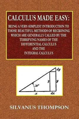 Calculus Made Easy - Being a Very-Simplest Introduction to those Beautiful Methods of Recouning Which Are General Called by the TERRIFYING NAMES of - Calculus Made Easy - Being a Very-Simplest Introduction to Those Beautiful Methods of Reckoning Which Are Generally Called by the TERRIFYING NAMES of