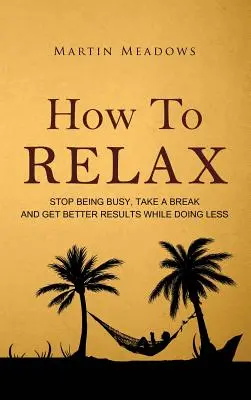 Ako relaxovať: Prestaňte byť zaneprázdnení, oddýchnite si a dosahujte lepšie výsledky, hoci robíte menej - How to Relax: Stop Being Busy, Take a Break and Get Better Results While Doing Less