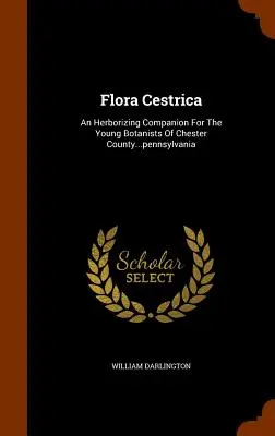 Flora Cestrica: Pennsylvánia: Herborizing Companion for Young Botanists of Chester County... - Flora Cestrica: An Herborizing Companion for the Young Botanists of Chester County...Pennsylvania