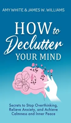 Ako vyčistiť svoju myseľ: Tajomstvá, ako prestať nadmerne myslieť, zbaviť sa úzkosti a dosiahnuť pokoj a vnútorný mier - How to Declutter Your Mind: Secrets to Stop Overthinking, Relieve Anxiety, and Achieve Calmness and Inner Peace