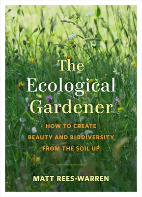 Ekologický záhradník: Ako vytvoriť krásu a biodiverzitu od pôdy nahor - The Ecological Gardener: How to Create Beauty and Biodiversity from the Soil Up
