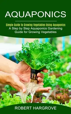 Akvaponika: (Sprievodca akvaponickým záhradníctvom krok za krokom pre pestovanie zeleniny): Jednoduchý návod na pestovanie zeleniny pomocou akvaponiky - Aquaponics: Simple Guide to Growing Vegetables Using Aquaponics (A Step by Step Aquaponics Gardening Guide for Growing Vegetables)