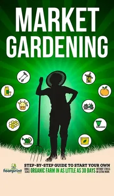 Trhové záhradníctvo: Záhradné trhy: Sprievodca krok za krokom, ako si založiť vlastnú malú ekologickú farmu už za 30 dní bez stresu a práce navyše - Market Gardening: Step-By-Step Guide to Start Your Own Small Scale Organic Farm in as Little as 30 Days Without Stress or Extra work