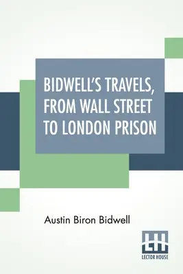 Bidwellove cesty z Wall Street do londýnskeho väzenia: Pätnásť rokov v samote. - Bidwell's Travels, From Wall Street To London Prison: Fifteen Years In Solitude.