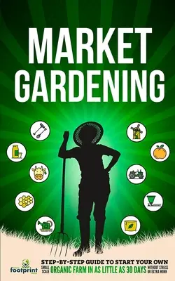 Trhové záhradníctvo: Sprievodca krok za krokom, ako si založiť vlastnú malú ekologickú farmu už za 30 dní bez stresu a práce navyše - Market Gardening: Step-By-Step Guide to Start Your Own Small Scale Organic Farm in as Little as 30 Days Without Stress or Extra work