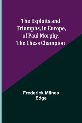 Podujatia a triumfy Paula Morphyho, šachového šampióna, v Európe - The Exploits and Triumphs, in Europe, of Paul Morphy, the Chess Champion