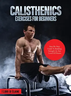 Kalistenické cvičenia pre začiatočníkov: Sprievodca krok za krokom na budovanie sily na akejkoľvek úrovni fyzickej zdatnosti - Calisthenics Exercises for Beginners: Step-By-Step Guide to Building Strength at Any Level of Fitness