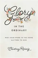 Sláva vo všednosti: Prečo je vaša práca v domácnosti pre Boha dôležitá - Glory in the Ordinary: Why Your Work in the Home Matters to God