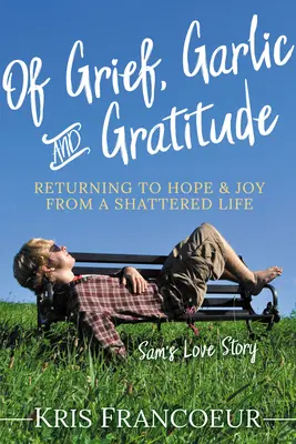 O smútku, cesnaku a vďačnosti: Príbeh lásky Sama: Návrat k nádeji a radosti zo zničeného života - Of Grief, Garlic and Gratitude: Returning to Hope and Joy from a Shattered Life--Sam's Love Story