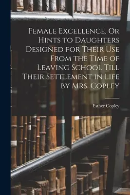 Ženská dokonalosť, alebo rady pre dcéry určené na ich použitie od ukončenia školy až po ich usadenie sa v živote od pani Copleyovej - Female Excellence, Or Hints to Daughters Designed for Their Use From the Time of Leaving School Till Their Settlement in Life by Mrs. Copley