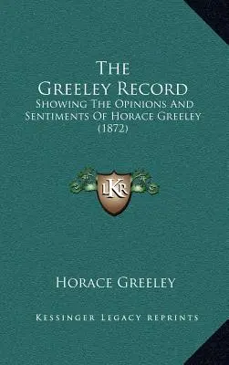 The Greeley Record: (1872): The Record: The Opinions And Sentiments of Horace Greeley (1872) - The Greeley Record: Showing The Opinions And Sentiments Of Horace Greeley (1872)