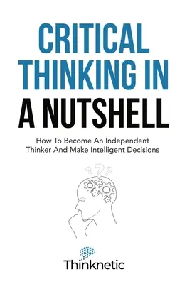 Kritické myslenie v kocke: Ako sa stať nezávislým mysliteľom a prijímať inteligentné rozhodnutia - Critical Thinking In A Nutshell: How To Become An Independent Thinker And Make Intelligent Decisions