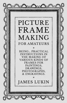 Výroba obrazových rámov pre amatérov - Praktické návody na výrobu rôznych druhov rámov pre obrazy, kresby, fotografie a iné predmety - Picture Frame Making for Amateurs - Being Practical Instructions in the Making of Various Kinds of Frames for Paintings, Drawings, Photographs, and En