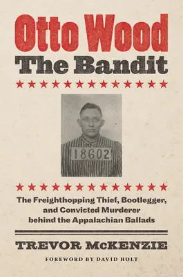 Otto Wood, zbojník: Woodto: Zlodej, pašerák a odsúdený vrah, ktorý sa skrýva za apalačskými baladami - Otto Wood, the Bandit: The Freighthopping Thief, Bootlegger, and Convicted Murderer Behind the Appalachian Ballads