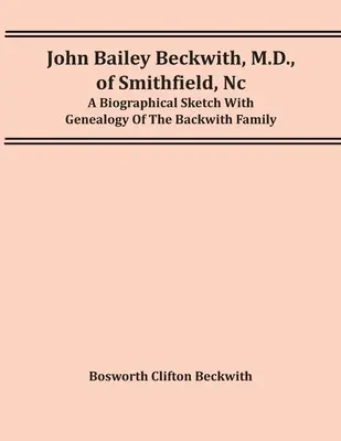 John Bailey Beckwith, M.D., Of Smithfield, Nc: A Biographical Sketch With Genealogy of the Backwith Family - John Bailey Beckwith, M.D., Of Smithfield, Nc: A Biographical Sketch With Genealogy Of The Backwith Family