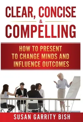 Jasne, stručne a presvedčivo: Ako prezentovať, aby ste zmenili myslenie a ovplyvnili výsledky - Clear, Concise & Compelling: How to Present to Change Minds and Influence Outcomes